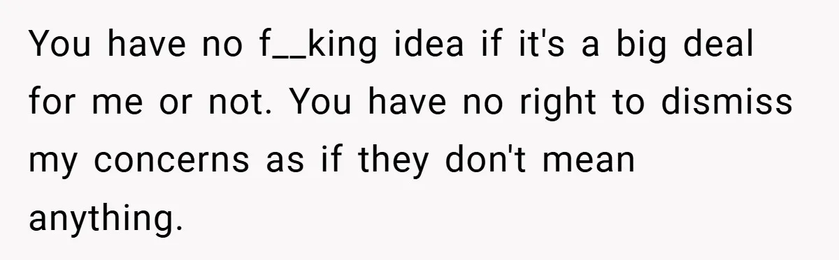 You have no f__king idea if it's a big deal for me or not. You have no right to dismiss my concerns as if they don't mean anything.