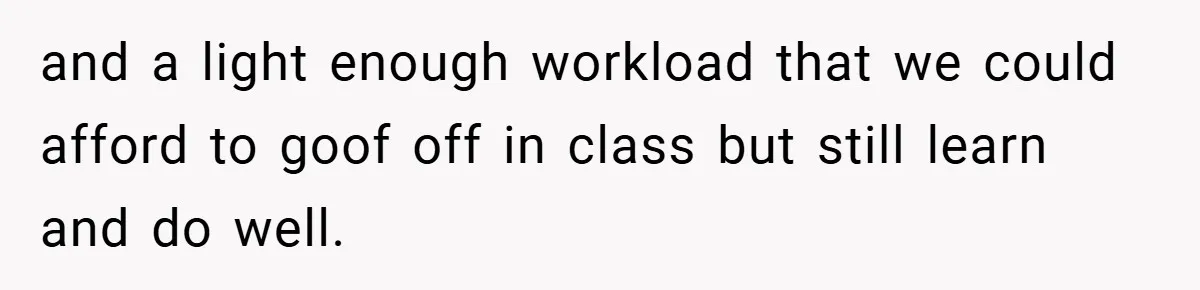 and a light enough workload that we could afford to goof off in class but still learn and do well.