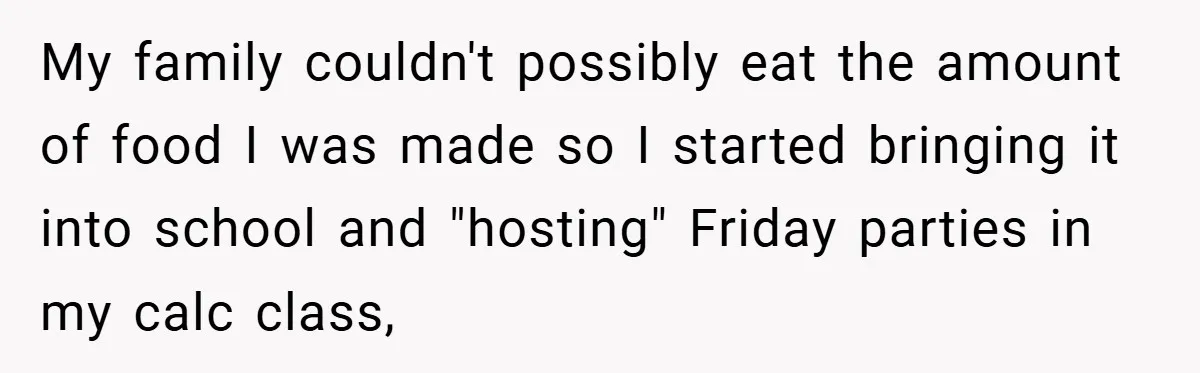 My family couldn't possibly eat the amount of food I was made so I started bringing it into school and "hosting" Friday parties in my calc class,