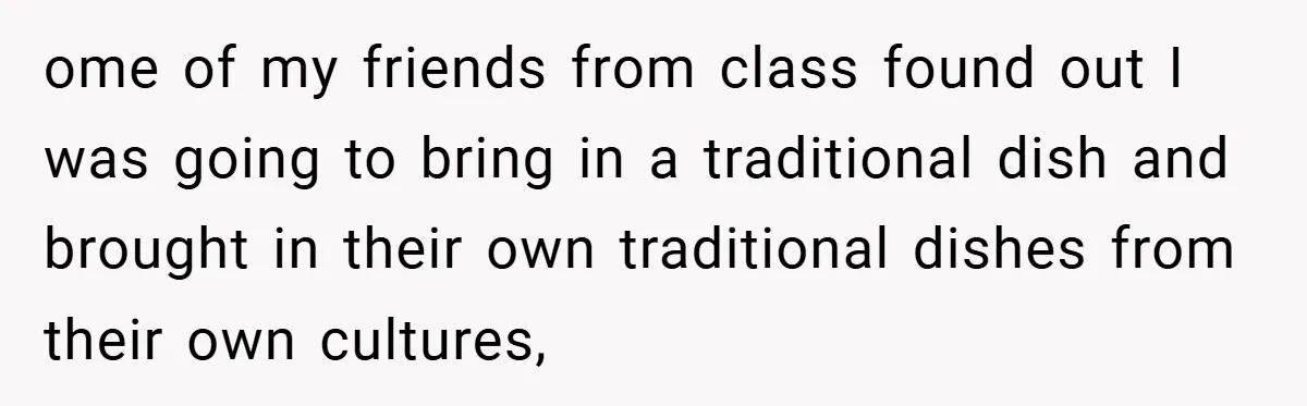ome of my friends from class found out I was going to bring in a traditional dish and brought in their own traditional dishes from their own cultures,