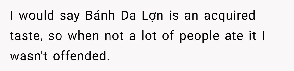 I would say Bánh Da Lợn is an acquired taste, so when not a lot of people ate it I wasn't offended.
