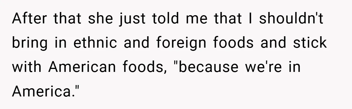 After that she just told me that I shouldn't bring in ethnic and foreign foods and stick with American foods, "because we're in America."