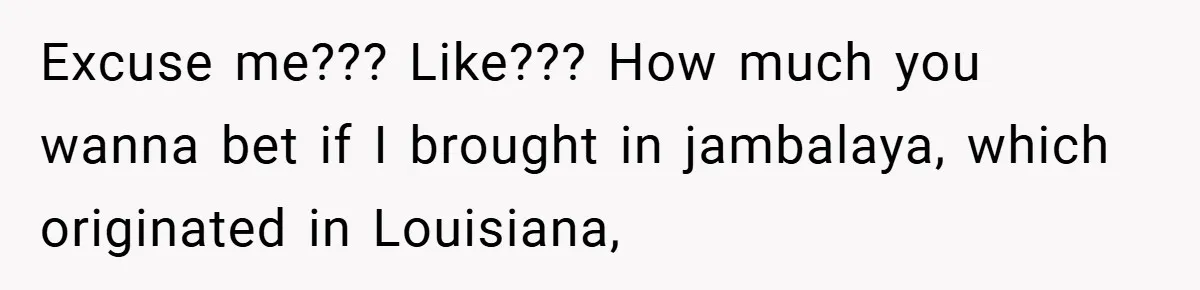 Excuse me??? Like??? How much you wanna bet if I brought in jambalaya, which originated in Louisiana,