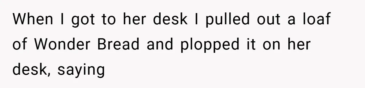 When I got to her desk I pulled out a loaf of Wonder Bread and plopped it on her desk, saying