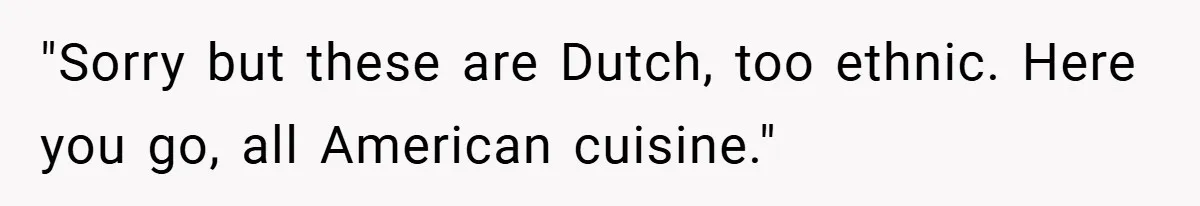 "Sorry but these are Dutch, too ethnic. Here you go, all American cuisine."