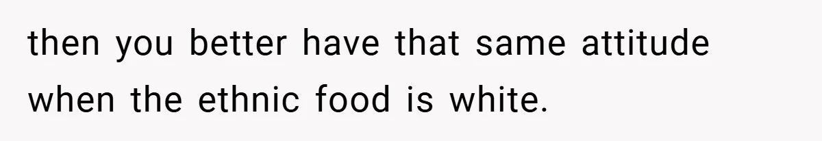 then you better have that same attitude when the ethnic food is white.