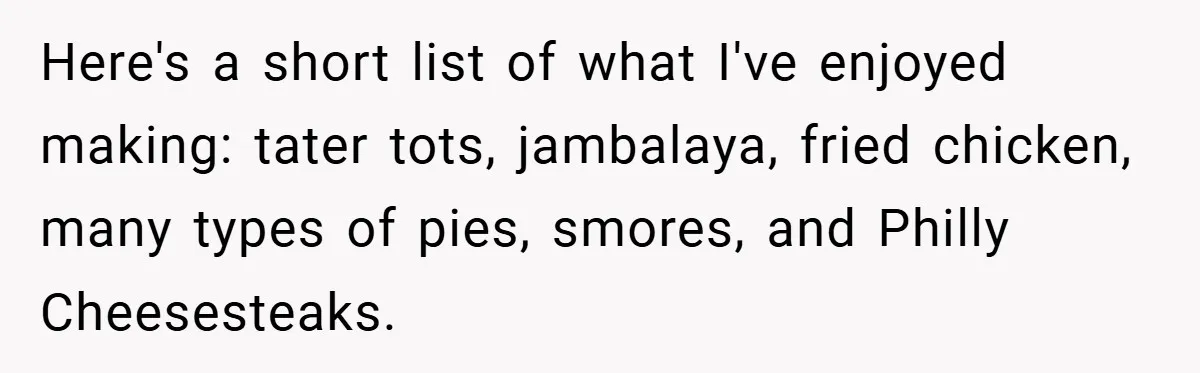 Here's a short list of what I've enjoyed making: tater tots, jambalaya, fried chicken, many types of pies, smores, and Philly Cheesesteaks.