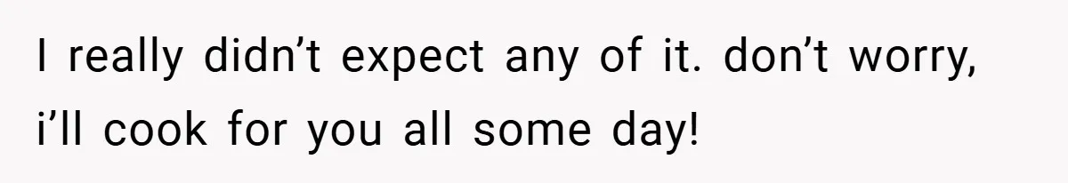I really didn’t expect any of it. don’t worry, i’ll cook for you all some day!