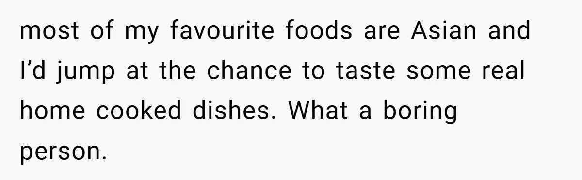 most of my favourite foods are Asian and I’d jump at the chance to taste some real home cooked dishes. What a boring person.