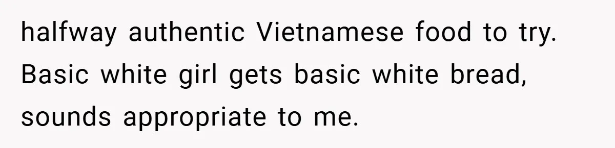 halfway authentic Vietnamese food to try. Basic white girl gets basic white bread, sounds appropriate to me.