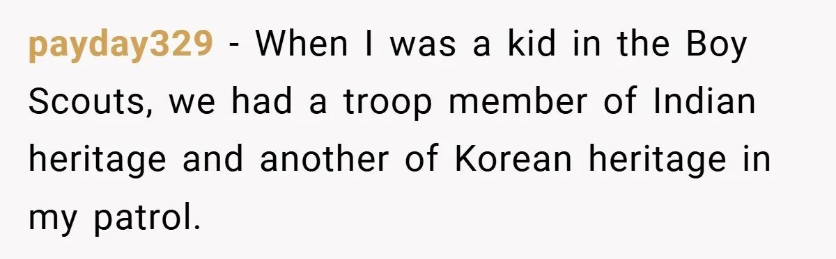 payday329 − When I was a kid in the Boy Scouts, we had a troop member of Indian heritage and another of Korean heritage in my patrol.