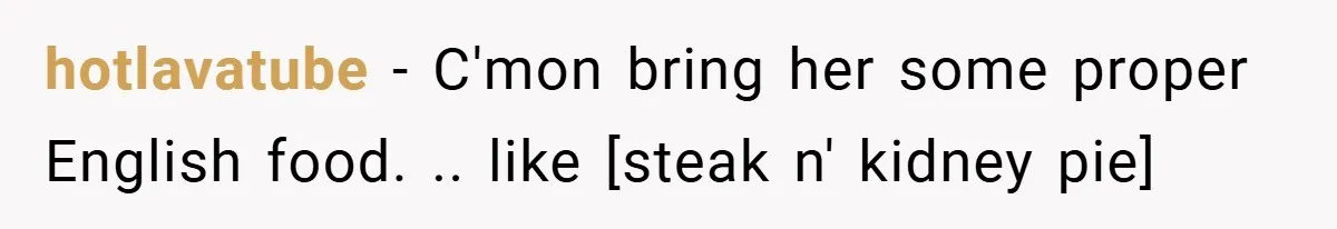 hotlavatube − C'mon bring her some proper English food. .. like [steak n' kidney pie]
