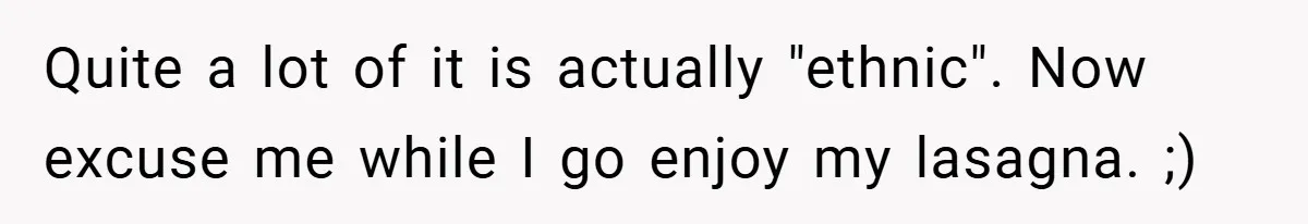 Quite a lot of it is actually "ethnic". Now excuse me while I go enjoy my lasagna. ;)