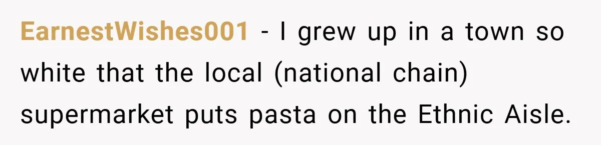 EarnestWishes001 − I grew up in a town so white that the local (national chain) supermarket puts pasta on the Ethnic Aisle.