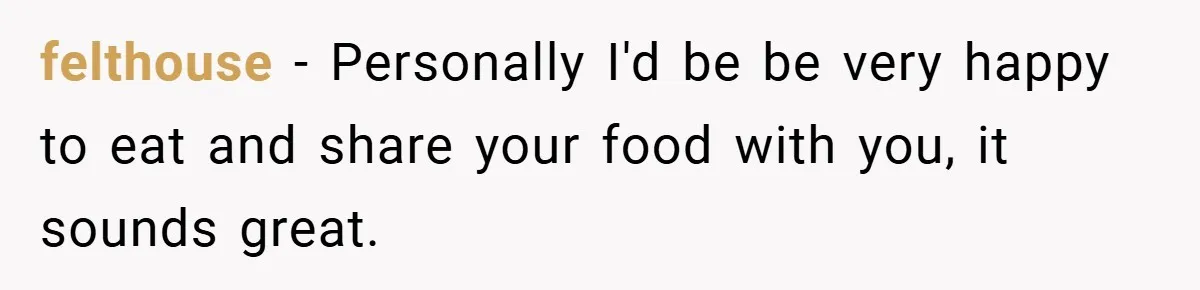 felthouse − Personally I'd be be very happy to eat and share your food with you, it sounds great.