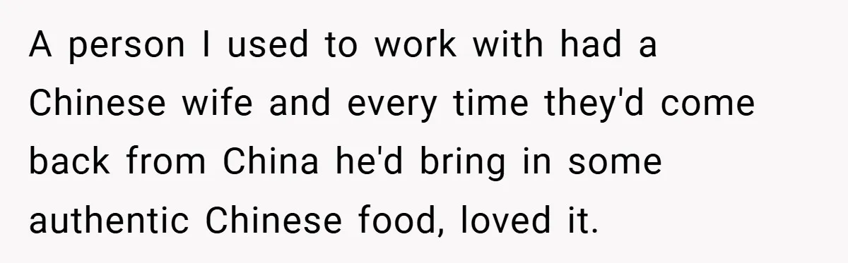 A person I used to work with had a Chinese wife and every time they'd come back from China he'd bring in some authentic Chinese food, loved it.