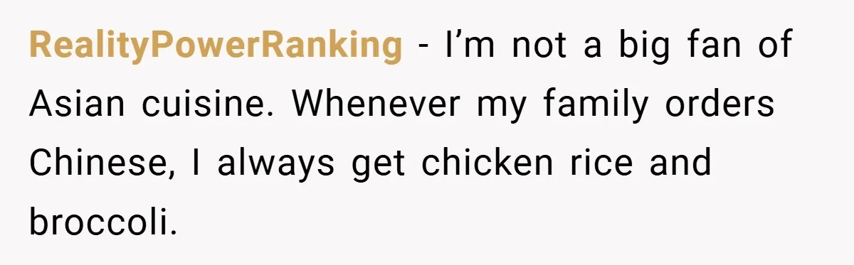 RealityPowerRanking − I’m not a big fan of Asian cuisine. Whenever my family orders Chinese, I always get chicken rice and broccoli.