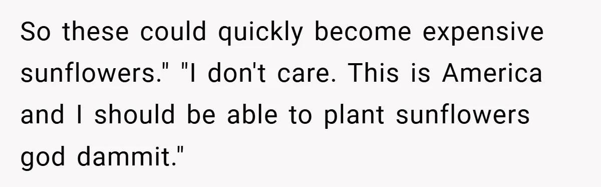 Man Told He Can’t Grow Sunflowers, Finds A Legal Loophole That Makes The HOA Surrender So these could quickly become expensive sunflowers." "I don't care. This is America and I should be able to plant sunflowers god dammit."