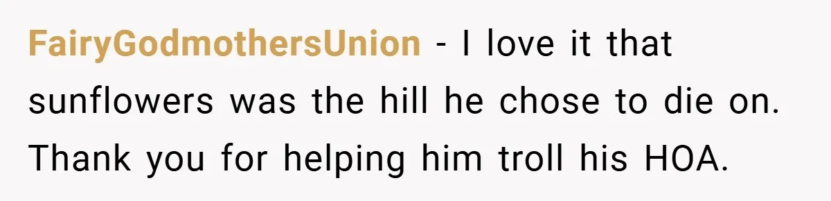 Man Told He Can’t Grow Sunflowers, Finds A Legal Loophole That Makes The HOA Surrender FairyGodmothersUnion − I love it that sunflowers was the hill he chose to die on. Thank you for helping him troll his HOA.