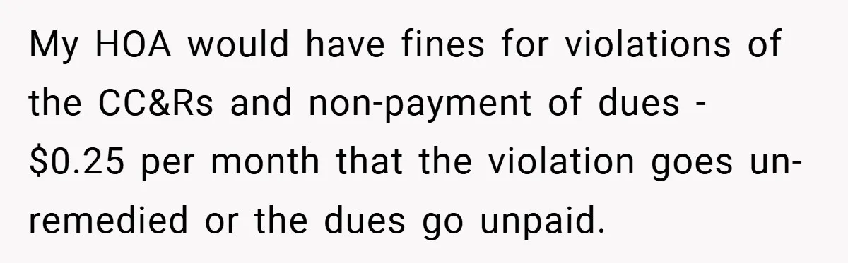 Man Told He Can’t Grow Sunflowers, Finds A Legal Loophole That Makes The HOA Surrender My HOA would have fines for violations of the CC&Rs and non-payment of dues - $0.25 per month that the violation goes un-remedied or the dues go unpaid.