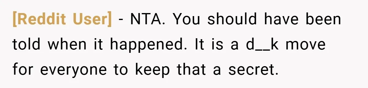 [Reddit User] − NTA. You should have been told when it happened. It is a d__k move for everyone to keep that a secret.
