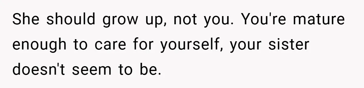 Bride Shocked After Learning Parents Gave Her Wedding Fund to Sister - So She Could Freeze Her Eggs Instead She should grow up, not you. You're mature enough to care for yourself, your sister doesn't seem to be.