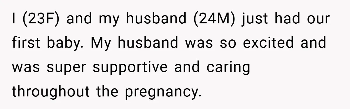 I (23F) and my husband (24M) just had our first baby. My husband was so excited and was super supportive and caring throughout the pregnancy.
