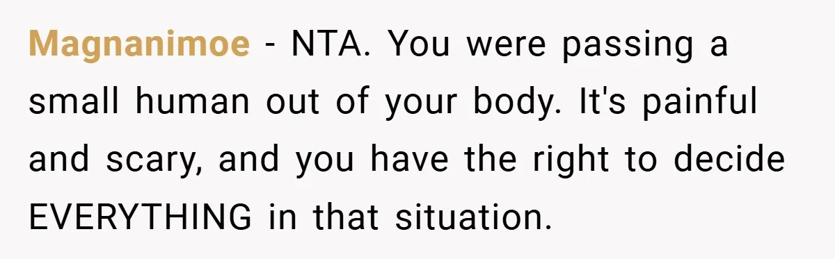 A Woman Kicks Husband Out of Delivery Room After He Pulls Cruel TikTok Prank While She’s in Labo Magnanimoe − NTA. You were passing a small human out of your body. It's painful and scary, and you have the right to decide EVERYTHING in that situation.