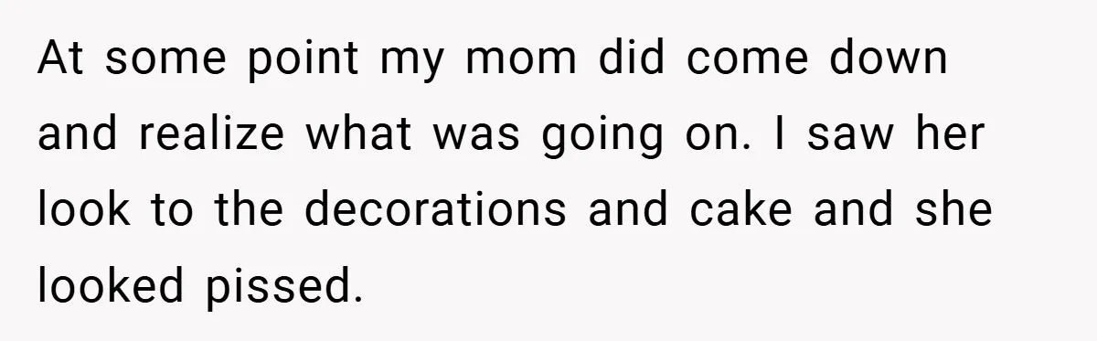 At some point my mom did come down and realize what was going on. I saw her look to the decorations and cake and she looked pissed.