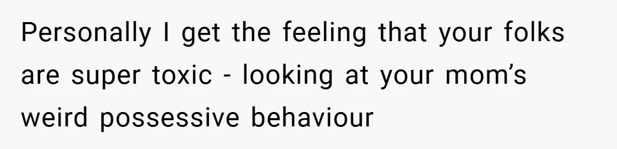 Personally I get the feeling that your folks are super toxic - looking at your mom’s weird possessive behaviour
