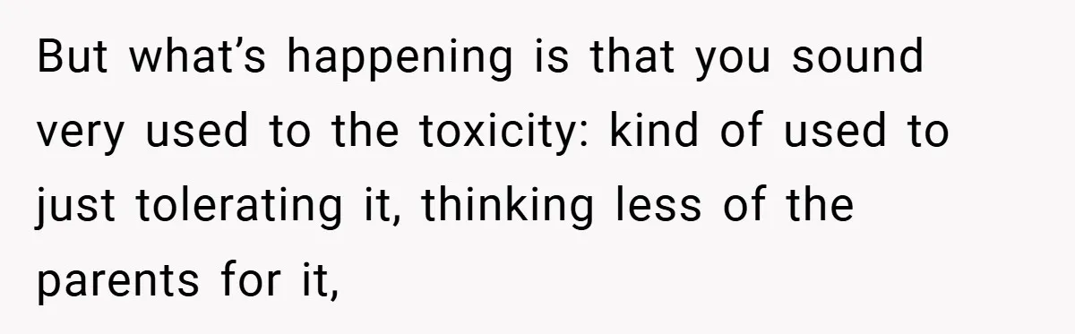 But what’s happening is that you sound very used to the toxicity: kind of used to just tolerating it, thinking less of the parents for it,