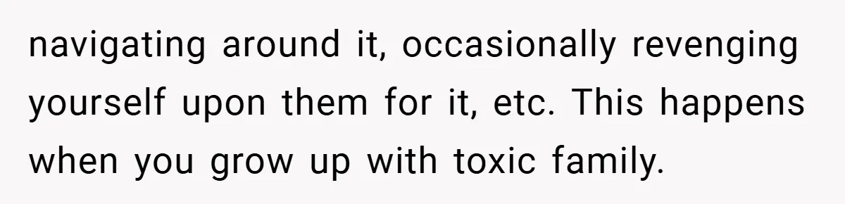 navigating around it, occasionally revenging yourself upon them for it, etc. This happens when you grow up with toxic family.