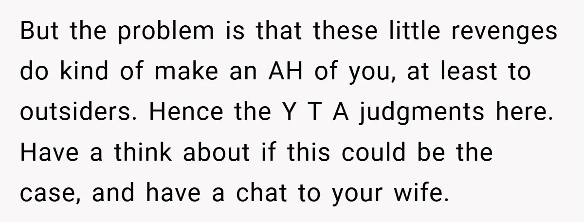 But the problem is that these little revenges do kind of make an AH of you, at least to outsiders. Hence the Y T A judgments here. Have a think...
