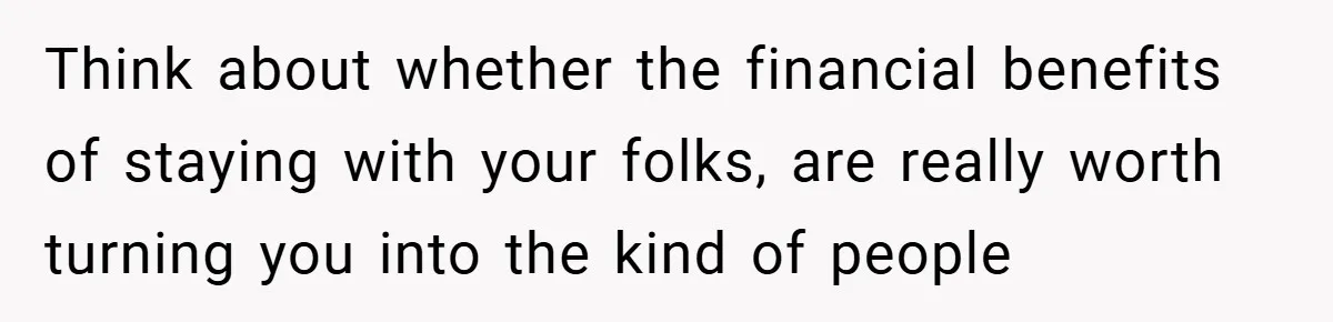 Think about whether the financial benefits of staying with your folks, are really worth turning you into the kind of people