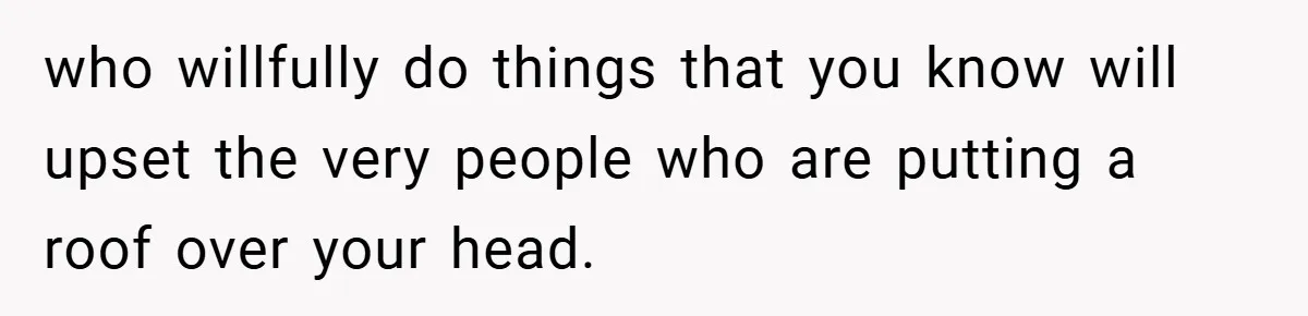 who willfully do things that you know will upset the very people who are putting a roof over your head.
