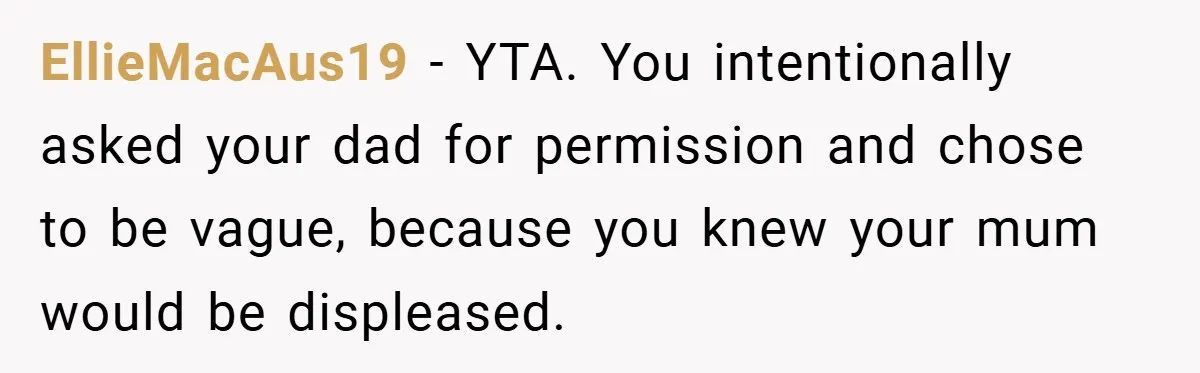 EllieMacAus19 − YTA. You intentionally asked your dad for permission and chose to be vague, because you knew your mum would be displeased.
