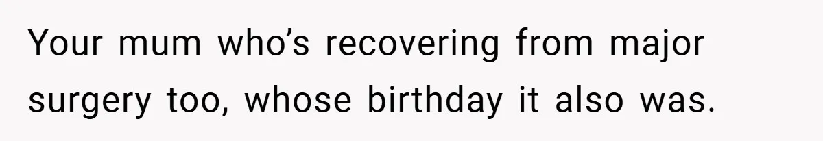 Your mum who’s recovering from major surgery too, whose birthday it also was.