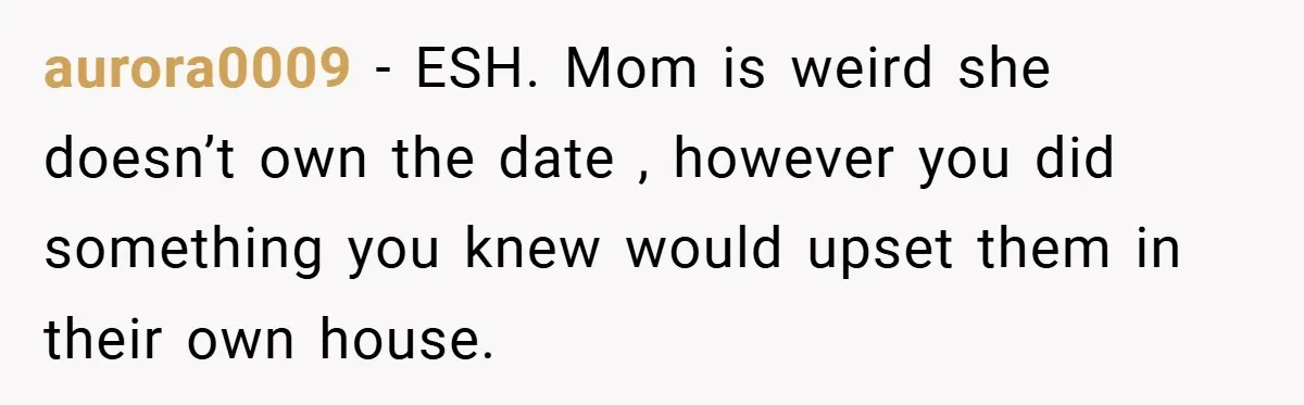 aurora0009 − ESH. Mom is weird she doesn’t own the date , however you did something you knew would upset them in their own house.