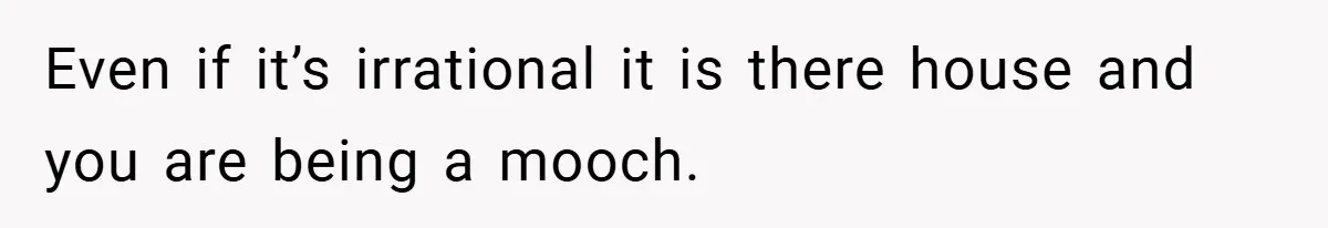 Even if it’s irrational it is there house and you are being a mooch.