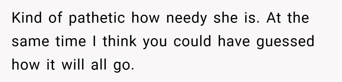 Kind of pathetic how needy she is. At the same time I think you could have guessed how it will all go.