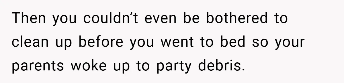 Then you couldn’t even be bothered to clean up before you went to bed so your parents woke up to party debris.