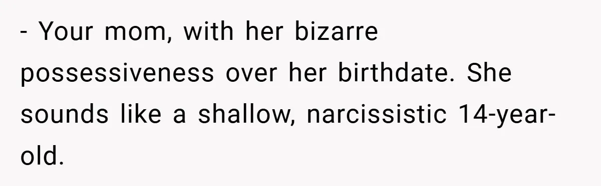 - Your mom, with her bizarre possessiveness over her birthdate. She sounds like a shallow, narcissistic 14-year-old.
