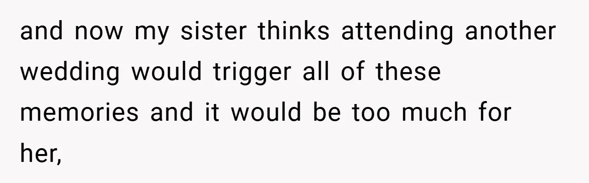 and now my sister thinks attending another wedding would trigger all of these memories and it would be too much for her,