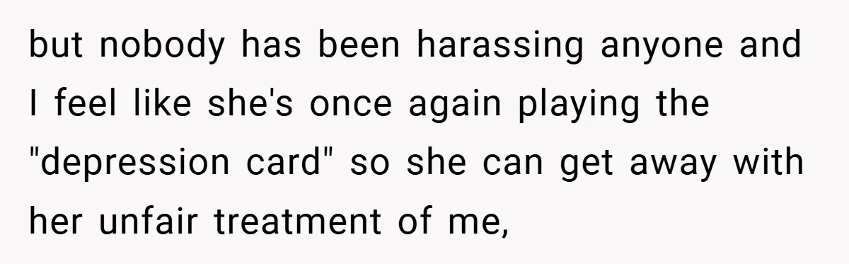 but nobody has been harassing anyone and I feel like she's once again playing the "depression card" so she can get away with her unfair treatment of me,