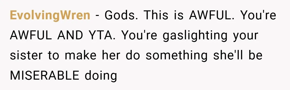 EvolvingWren − Gods. This is AWFUL. You're AWFUL AND YTA. You're gaslighting your sister to make her do something she'll be MISERABLE doing