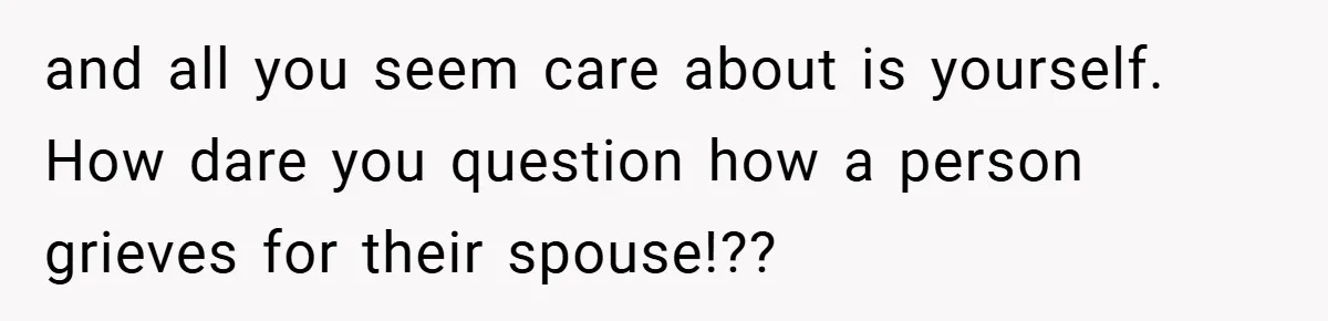 and all you seem care about is yourself. How dare you question how a person grieves for their spouse!??