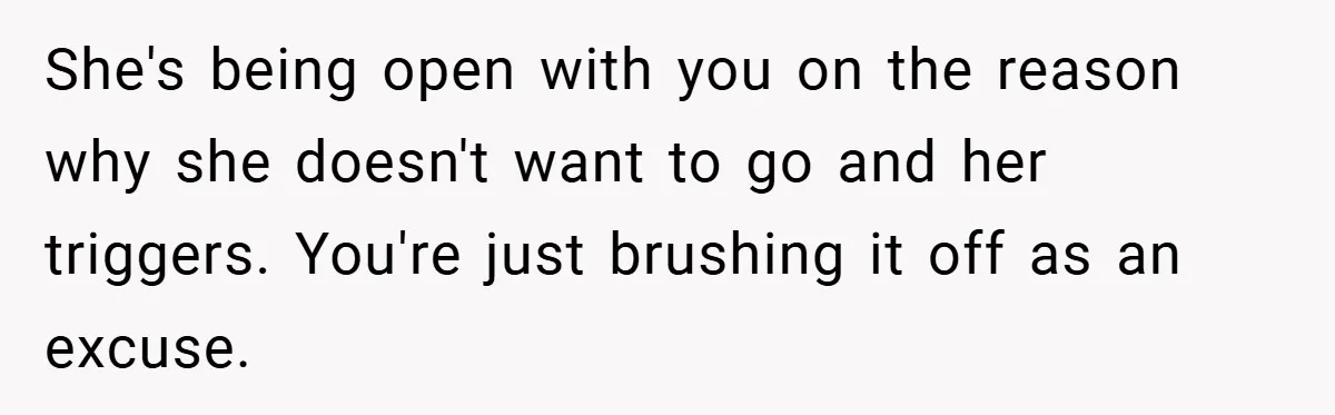 She's being open with you on the reason why she doesn't want to go and her triggers. You're just brushing it off as an excuse.