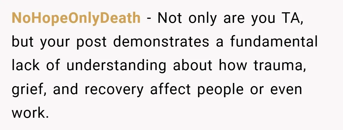 NoHopeOnlyDeath − Not only are you TA, but your post demonstrates a fundamental lack of understanding about how trauma, grief, and recovery affect people or even work.