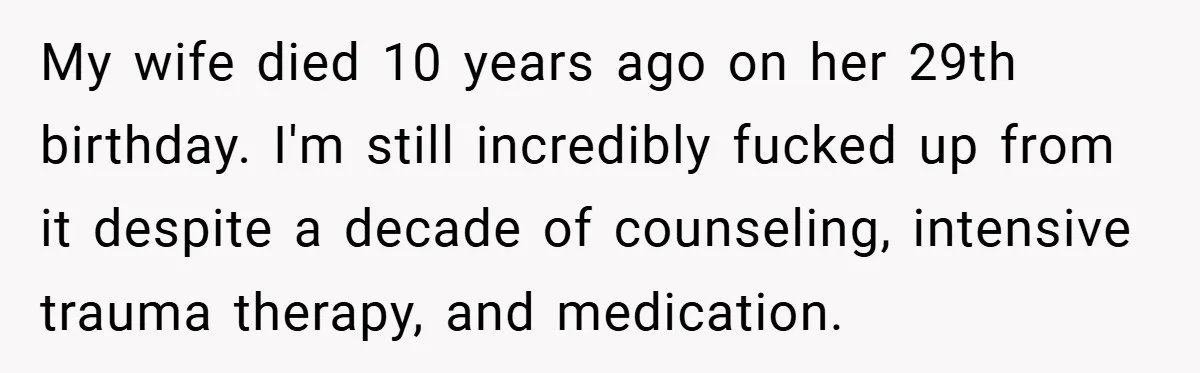 My wife died 10 years ago on her 29th birthday. I'm still incredibly fucked up from it despite a decade of counseling, intensive trauma therapy, and medication.