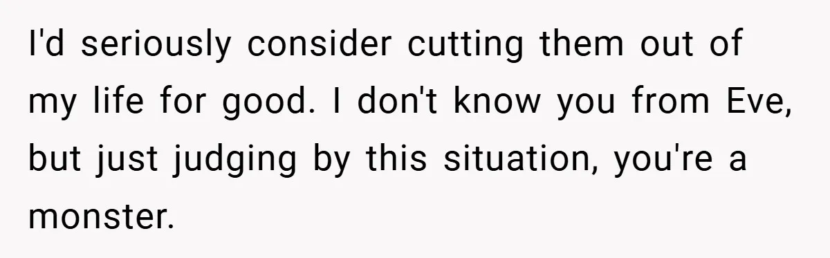 I'd seriously consider cutting them out of my life for good. I don't know you from Eve, but just judging by this situation, you're a monster.